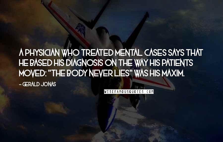 Gerald Jonas Quotes: A physician who treated mental cases says that he based his diagnosis on the way his patients moved: "The body never lies" was his maxim.
