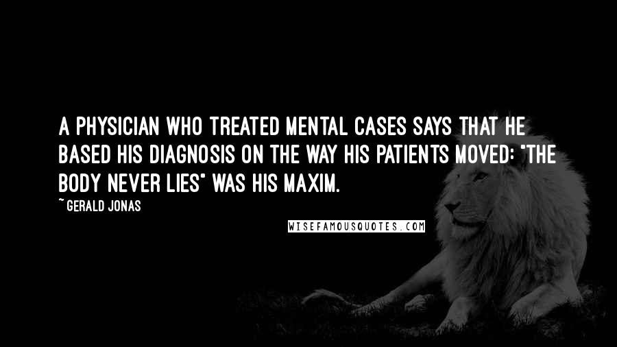 Gerald Jonas Quotes: A physician who treated mental cases says that he based his diagnosis on the way his patients moved: "The body never lies" was his maxim.