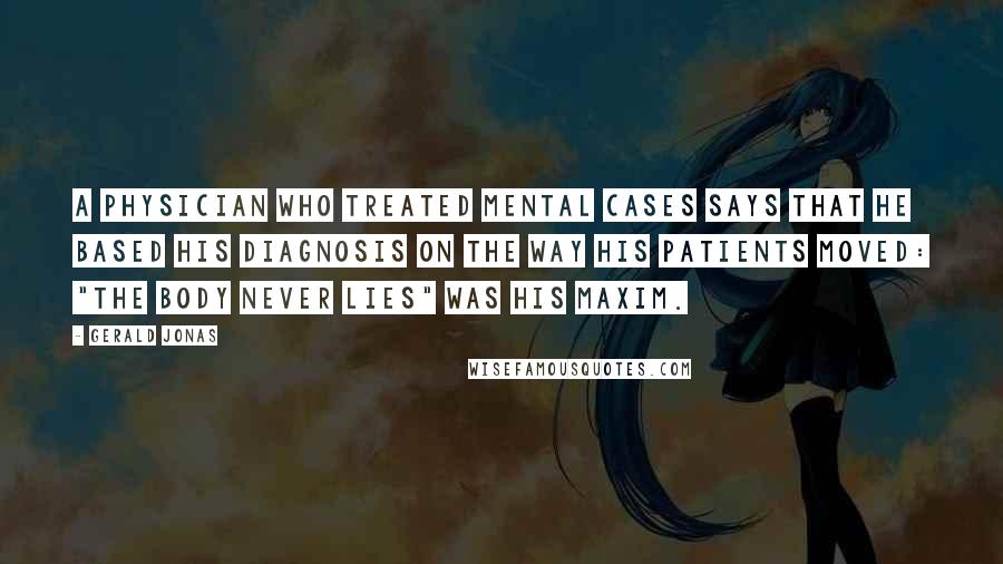 Gerald Jonas Quotes: A physician who treated mental cases says that he based his diagnosis on the way his patients moved: "The body never lies" was his maxim.