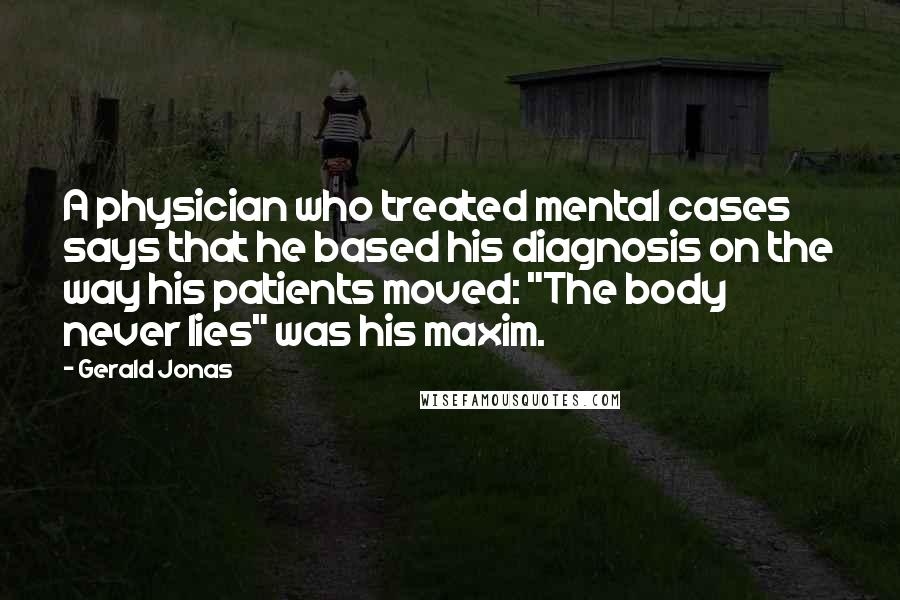 Gerald Jonas Quotes: A physician who treated mental cases says that he based his diagnosis on the way his patients moved: "The body never lies" was his maxim.
