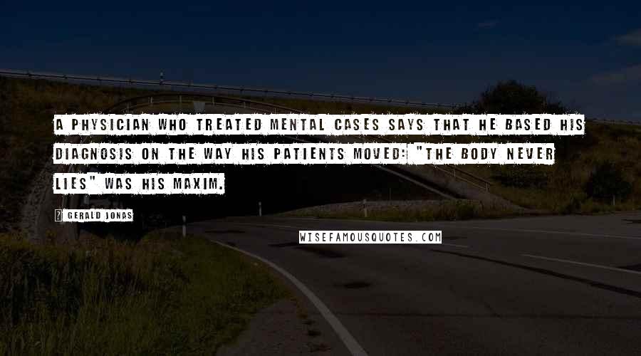 Gerald Jonas Quotes: A physician who treated mental cases says that he based his diagnosis on the way his patients moved: "The body never lies" was his maxim.