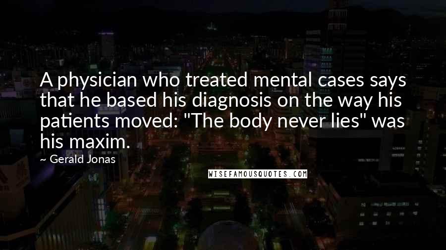 Gerald Jonas Quotes: A physician who treated mental cases says that he based his diagnosis on the way his patients moved: "The body never lies" was his maxim.