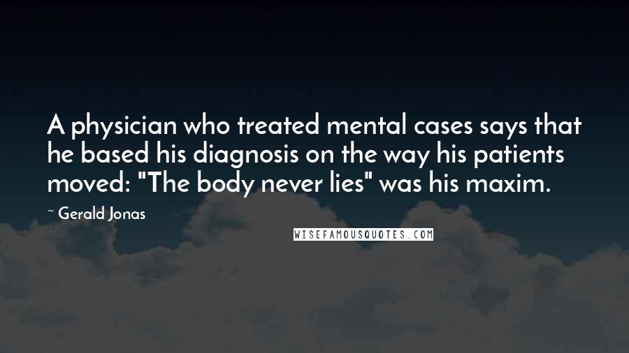 Gerald Jonas Quotes: A physician who treated mental cases says that he based his diagnosis on the way his patients moved: "The body never lies" was his maxim.