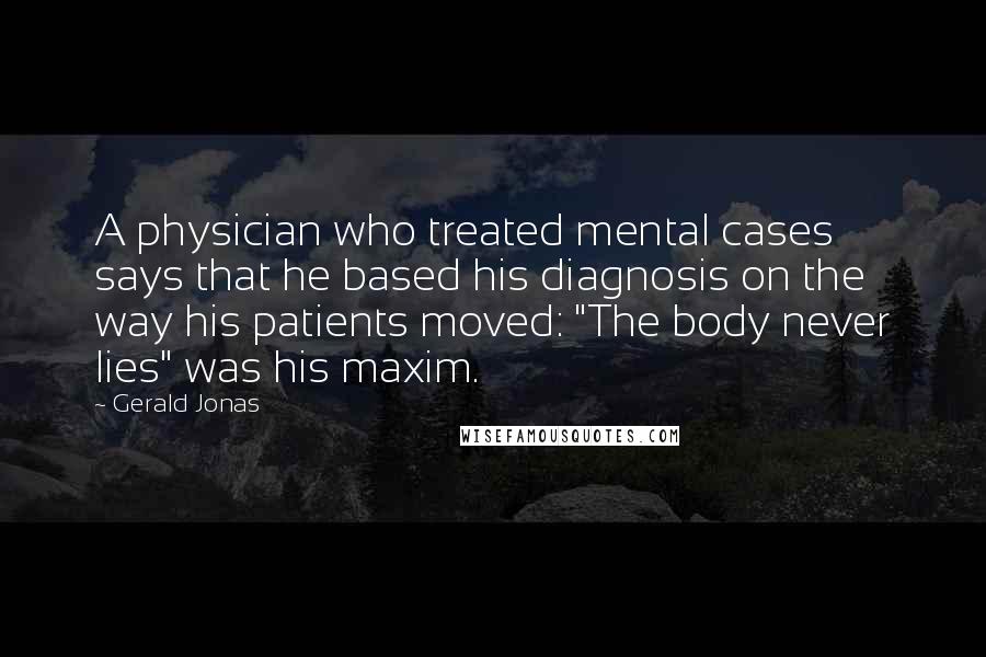 Gerald Jonas Quotes: A physician who treated mental cases says that he based his diagnosis on the way his patients moved: "The body never lies" was his maxim.