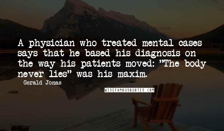 Gerald Jonas Quotes: A physician who treated mental cases says that he based his diagnosis on the way his patients moved: "The body never lies" was his maxim.