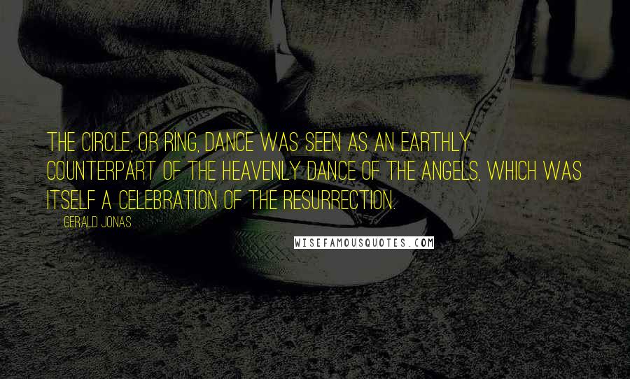 Gerald Jonas Quotes: The circle, or ring, dance was seen as an earthly counterpart of the heavenly dance of the angels, which was itself a celebration of the resurrection.