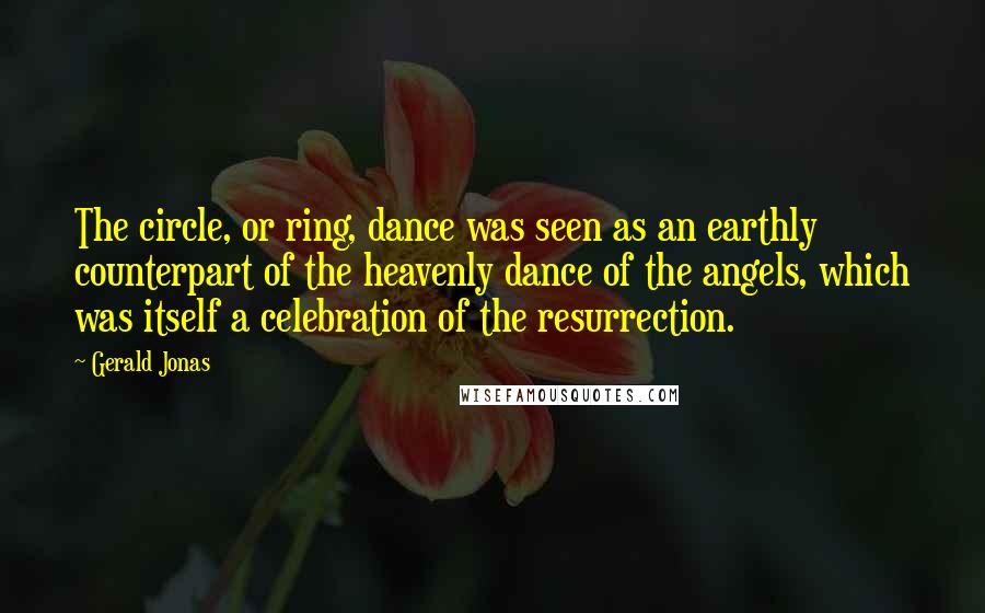 Gerald Jonas Quotes: The circle, or ring, dance was seen as an earthly counterpart of the heavenly dance of the angels, which was itself a celebration of the resurrection.