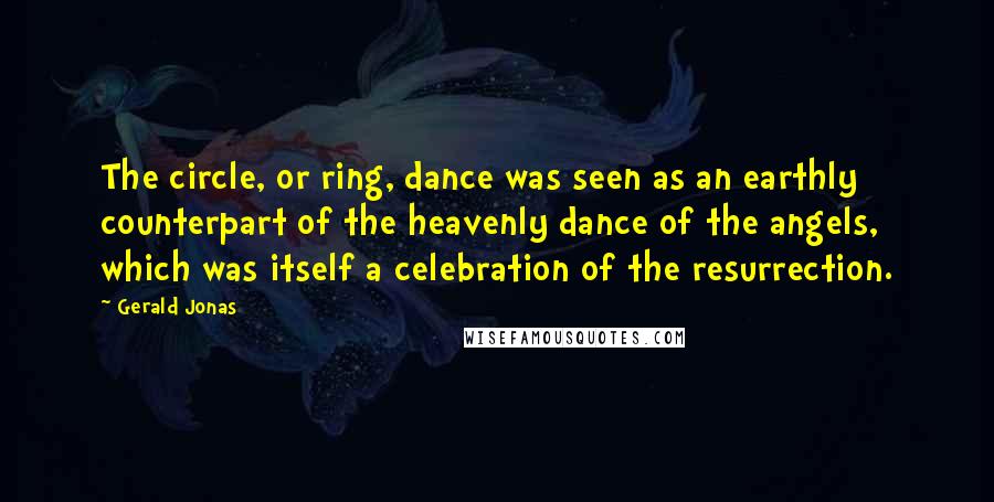 Gerald Jonas Quotes: The circle, or ring, dance was seen as an earthly counterpart of the heavenly dance of the angels, which was itself a celebration of the resurrection.