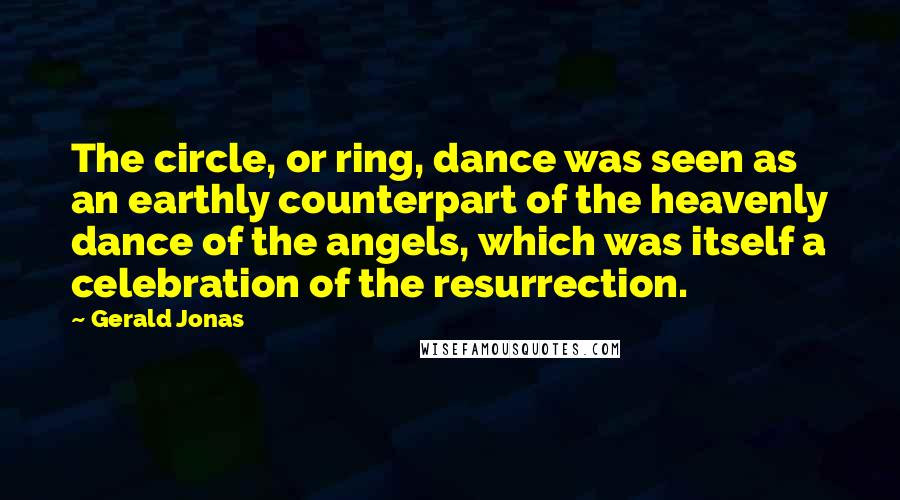 Gerald Jonas Quotes: The circle, or ring, dance was seen as an earthly counterpart of the heavenly dance of the angels, which was itself a celebration of the resurrection.