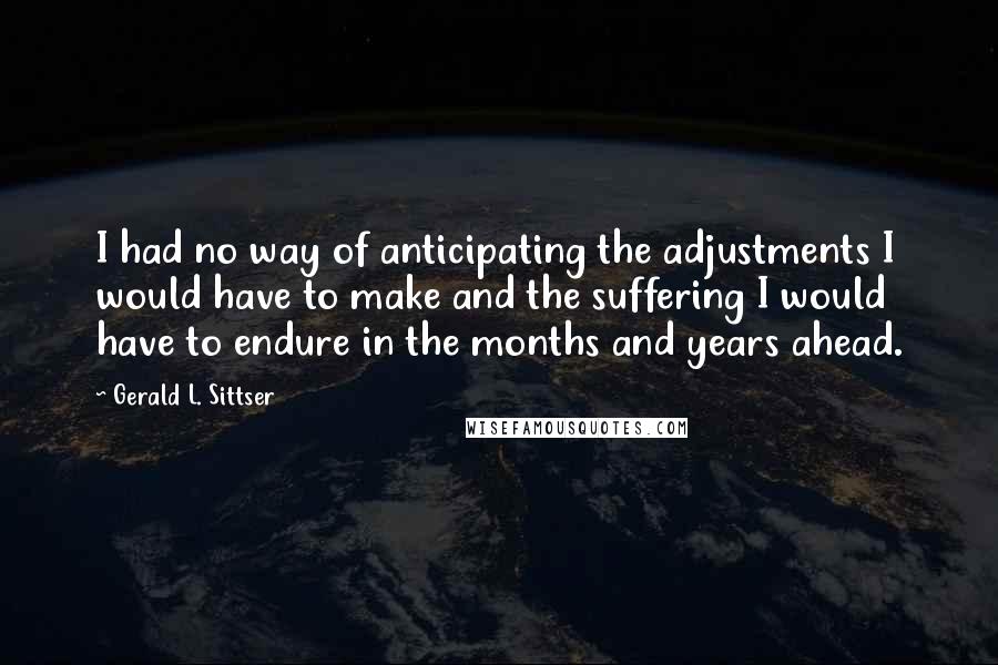 Gerald L. Sittser Quotes: I had no way of anticipating the adjustments I would have to make and the suffering I would have to endure in the months and years ahead.