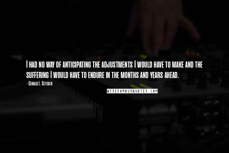 Gerald L. Sittser Quotes: I had no way of anticipating the adjustments I would have to make and the suffering I would have to endure in the months and years ahead.