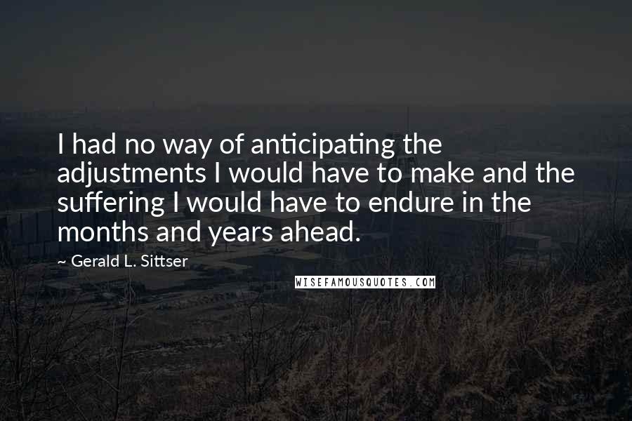 Gerald L. Sittser Quotes: I had no way of anticipating the adjustments I would have to make and the suffering I would have to endure in the months and years ahead.