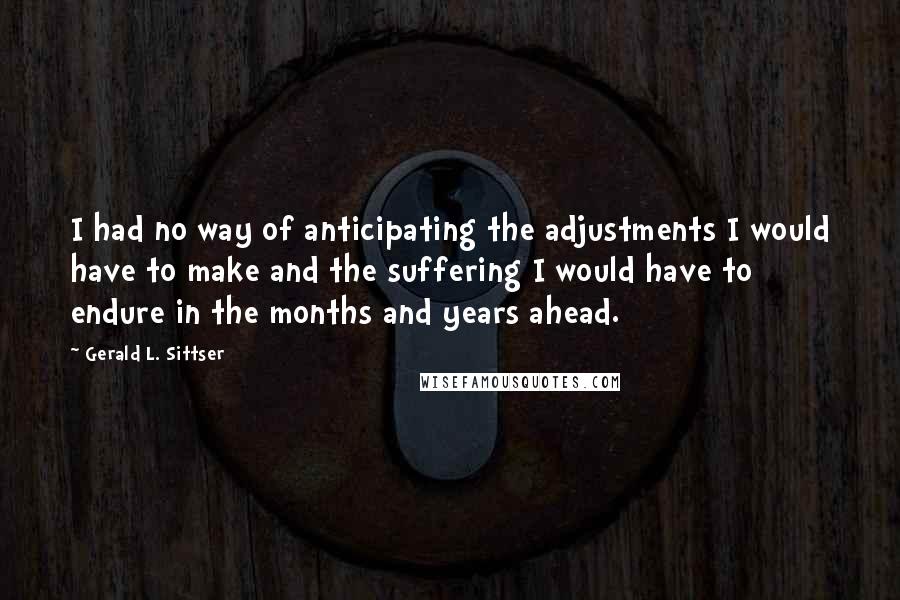 Gerald L. Sittser Quotes: I had no way of anticipating the adjustments I would have to make and the suffering I would have to endure in the months and years ahead.