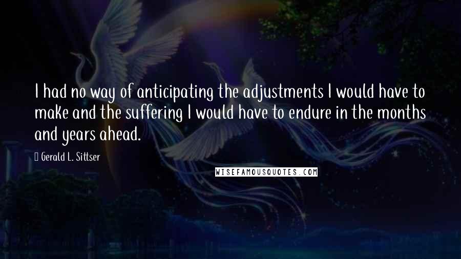Gerald L. Sittser Quotes: I had no way of anticipating the adjustments I would have to make and the suffering I would have to endure in the months and years ahead.