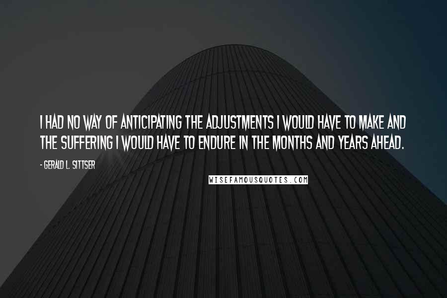 Gerald L. Sittser Quotes: I had no way of anticipating the adjustments I would have to make and the suffering I would have to endure in the months and years ahead.