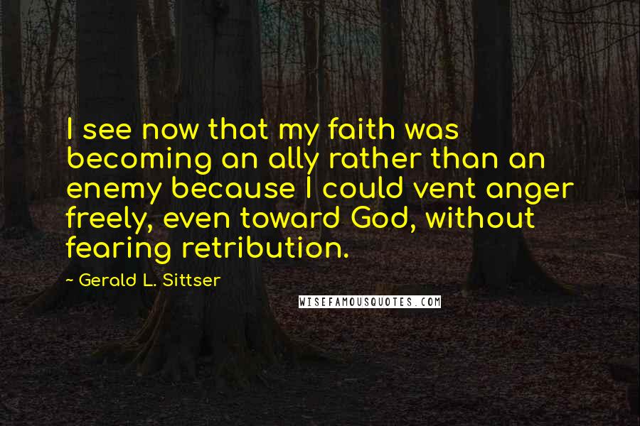 Gerald L. Sittser Quotes: I see now that my faith was becoming an ally rather than an enemy because I could vent anger freely, even toward God, without fearing retribution.