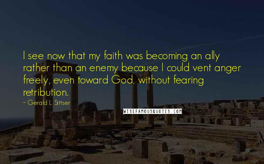 Gerald L. Sittser Quotes: I see now that my faith was becoming an ally rather than an enemy because I could vent anger freely, even toward God, without fearing retribution.