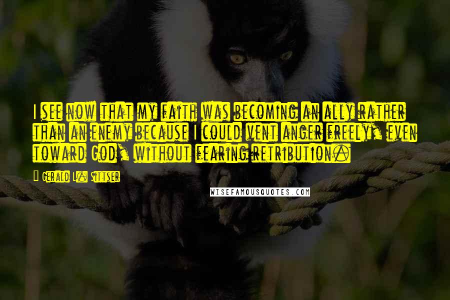 Gerald L. Sittser Quotes: I see now that my faith was becoming an ally rather than an enemy because I could vent anger freely, even toward God, without fearing retribution.