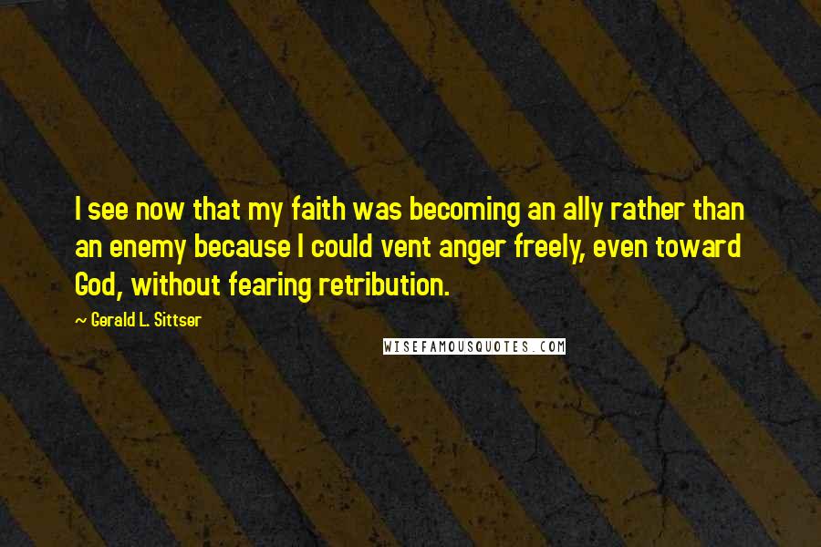 Gerald L. Sittser Quotes: I see now that my faith was becoming an ally rather than an enemy because I could vent anger freely, even toward God, without fearing retribution.