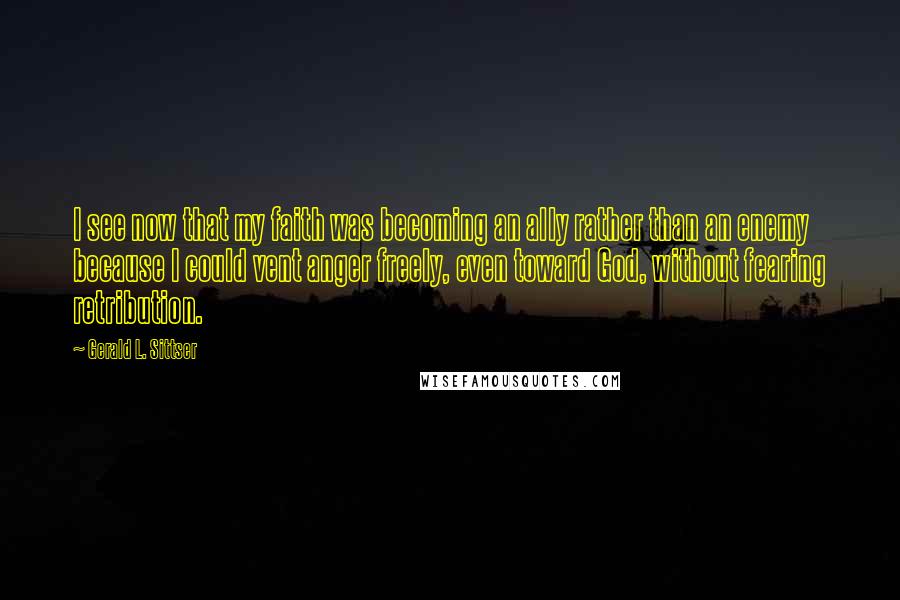 Gerald L. Sittser Quotes: I see now that my faith was becoming an ally rather than an enemy because I could vent anger freely, even toward God, without fearing retribution.