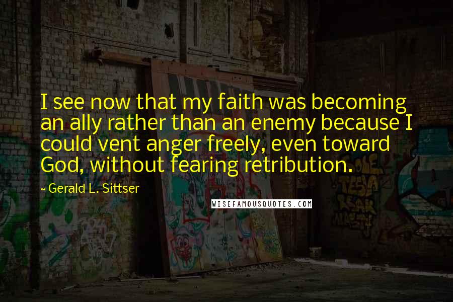 Gerald L. Sittser Quotes: I see now that my faith was becoming an ally rather than an enemy because I could vent anger freely, even toward God, without fearing retribution.