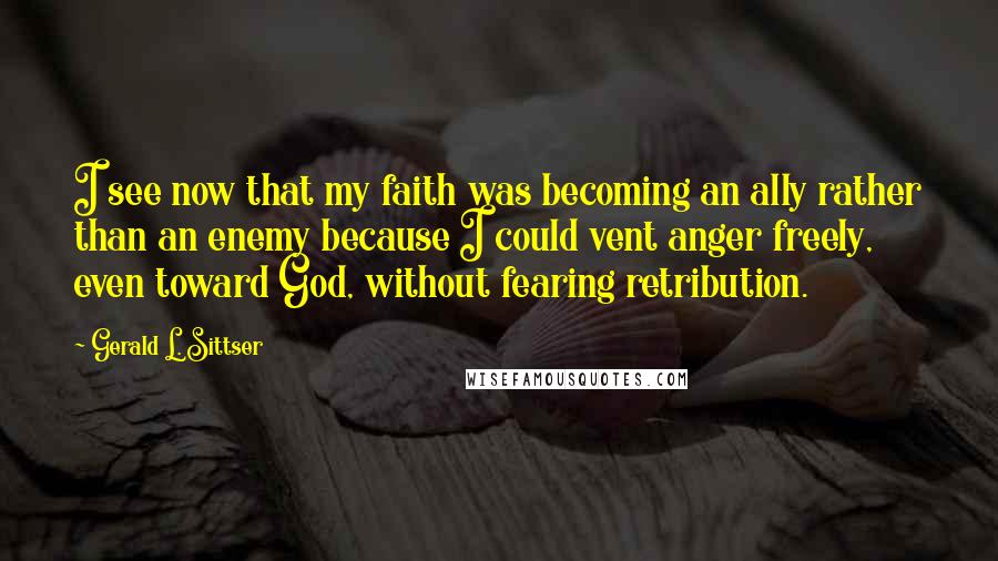 Gerald L. Sittser Quotes: I see now that my faith was becoming an ally rather than an enemy because I could vent anger freely, even toward God, without fearing retribution.