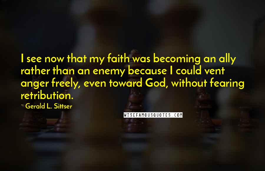 Gerald L. Sittser Quotes: I see now that my faith was becoming an ally rather than an enemy because I could vent anger freely, even toward God, without fearing retribution.