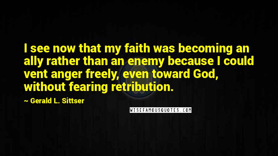 Gerald L. Sittser Quotes: I see now that my faith was becoming an ally rather than an enemy because I could vent anger freely, even toward God, without fearing retribution.