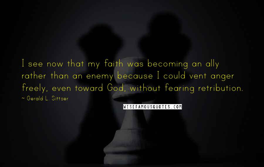 Gerald L. Sittser Quotes: I see now that my faith was becoming an ally rather than an enemy because I could vent anger freely, even toward God, without fearing retribution.