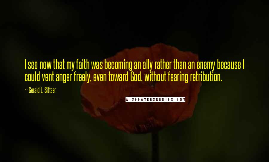 Gerald L. Sittser Quotes: I see now that my faith was becoming an ally rather than an enemy because I could vent anger freely, even toward God, without fearing retribution.