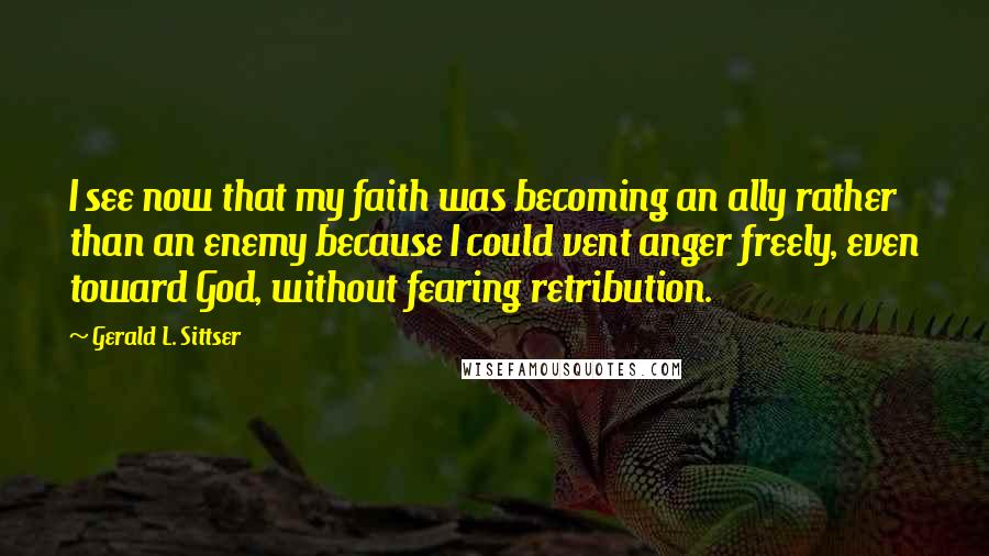 Gerald L. Sittser Quotes: I see now that my faith was becoming an ally rather than an enemy because I could vent anger freely, even toward God, without fearing retribution.