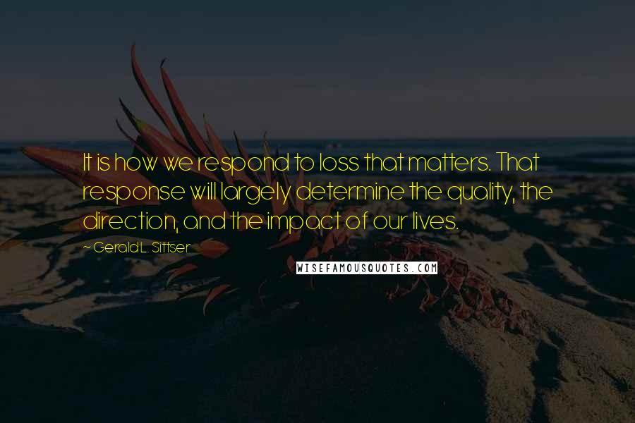 Gerald L. Sittser Quotes: It is how we respond to loss that matters. That response will largely determine the quality, the direction, and the impact of our lives.