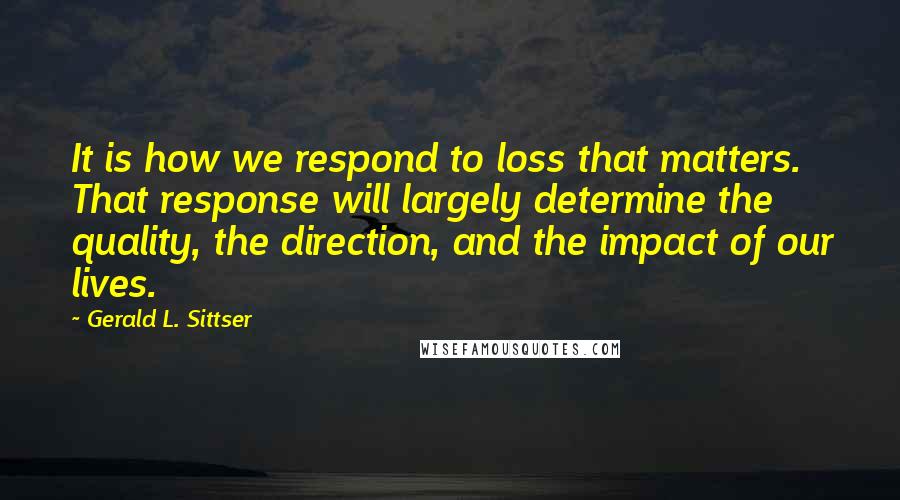 Gerald L. Sittser Quotes: It is how we respond to loss that matters. That response will largely determine the quality, the direction, and the impact of our lives.