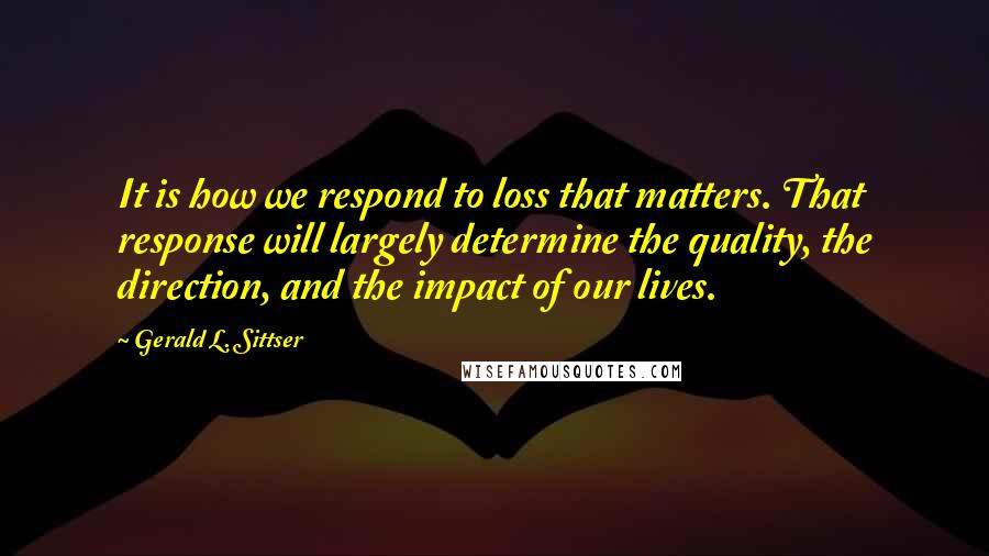 Gerald L. Sittser Quotes: It is how we respond to loss that matters. That response will largely determine the quality, the direction, and the impact of our lives.