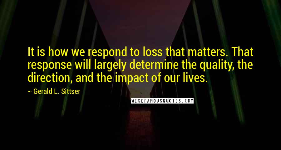 Gerald L. Sittser Quotes: It is how we respond to loss that matters. That response will largely determine the quality, the direction, and the impact of our lives.