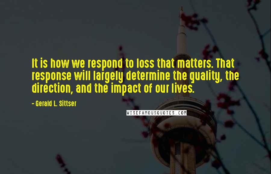 Gerald L. Sittser Quotes: It is how we respond to loss that matters. That response will largely determine the quality, the direction, and the impact of our lives.