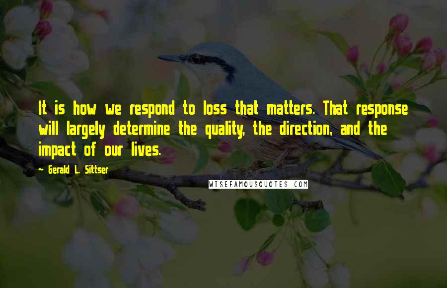 Gerald L. Sittser Quotes: It is how we respond to loss that matters. That response will largely determine the quality, the direction, and the impact of our lives.