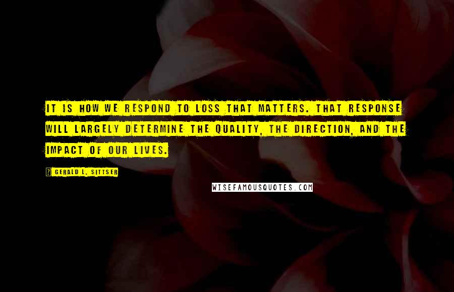 Gerald L. Sittser Quotes: It is how we respond to loss that matters. That response will largely determine the quality, the direction, and the impact of our lives.