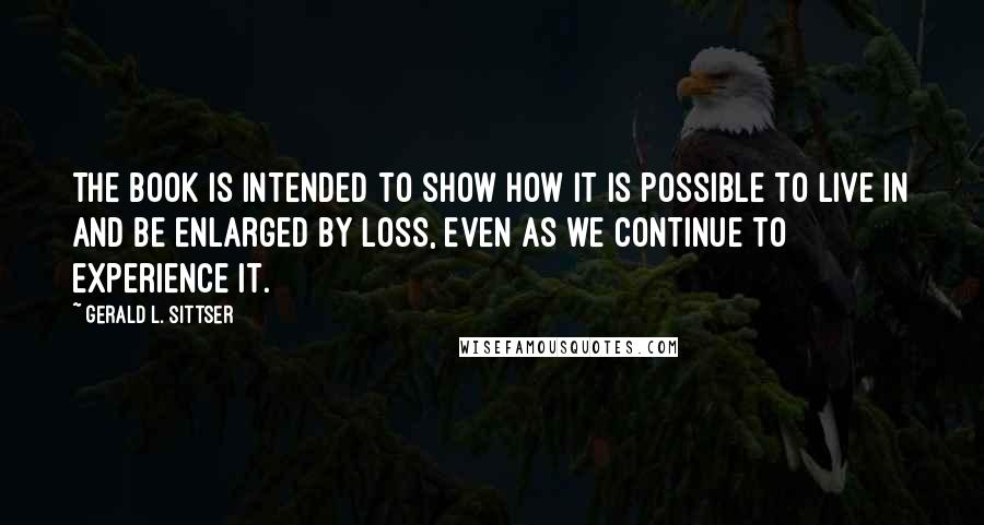 Gerald L. Sittser Quotes: The book is intended to show how it is possible to live in and be enlarged by loss, even as we continue to experience it.