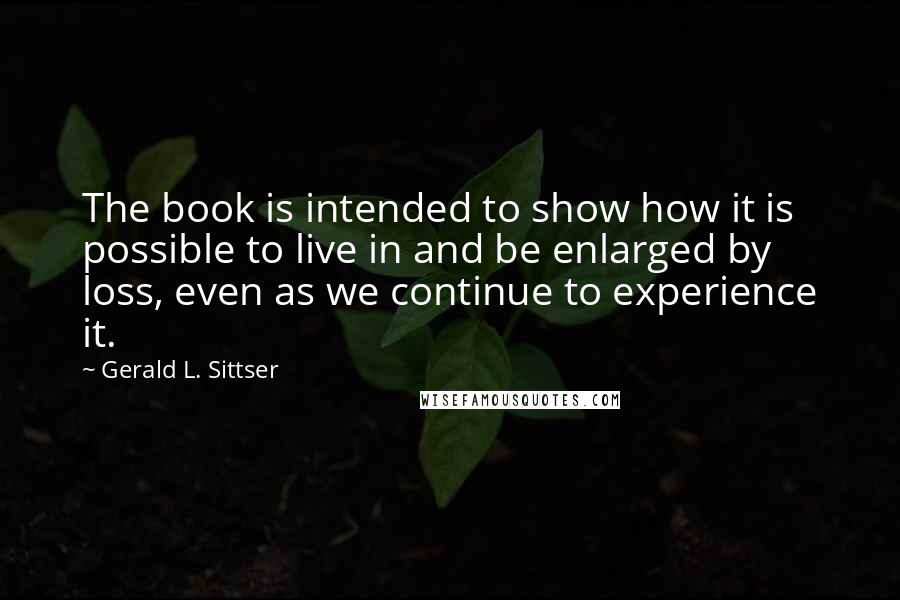 Gerald L. Sittser Quotes: The book is intended to show how it is possible to live in and be enlarged by loss, even as we continue to experience it.
