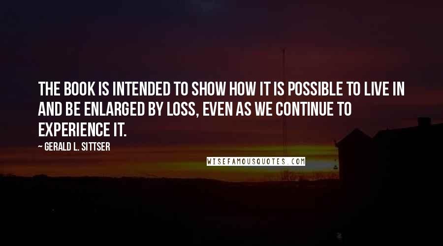 Gerald L. Sittser Quotes: The book is intended to show how it is possible to live in and be enlarged by loss, even as we continue to experience it.