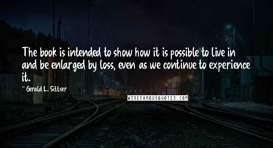 Gerald L. Sittser Quotes: The book is intended to show how it is possible to live in and be enlarged by loss, even as we continue to experience it.