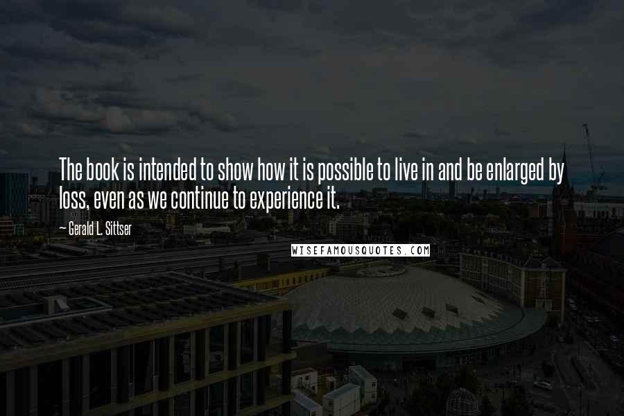 Gerald L. Sittser Quotes: The book is intended to show how it is possible to live in and be enlarged by loss, even as we continue to experience it.
