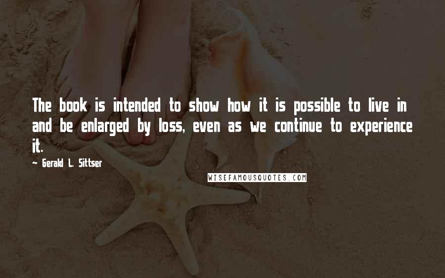 Gerald L. Sittser Quotes: The book is intended to show how it is possible to live in and be enlarged by loss, even as we continue to experience it.