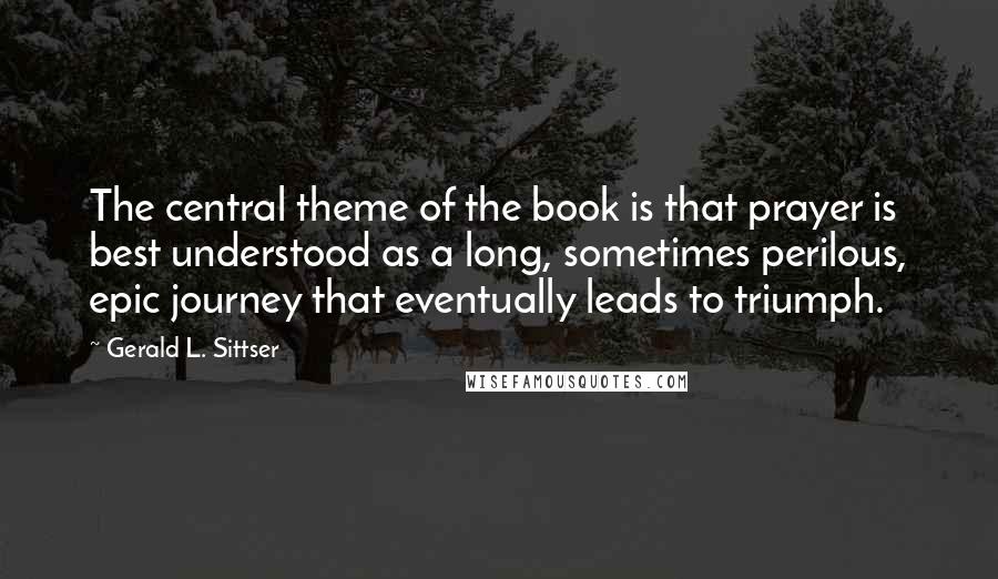 Gerald L. Sittser Quotes: The central theme of the book is that prayer is best understood as a long, sometimes perilous, epic journey that eventually leads to triumph.