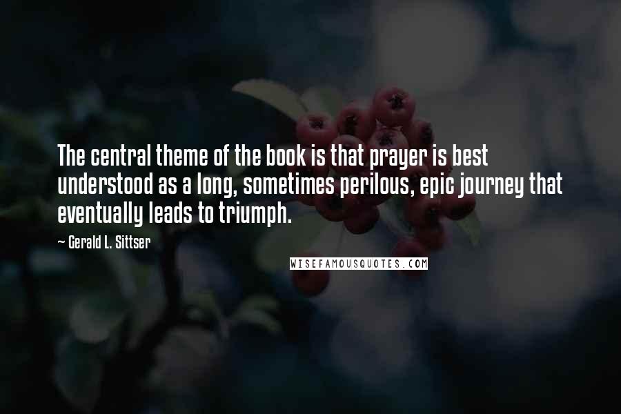 Gerald L. Sittser Quotes: The central theme of the book is that prayer is best understood as a long, sometimes perilous, epic journey that eventually leads to triumph.