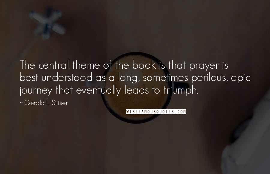 Gerald L. Sittser Quotes: The central theme of the book is that prayer is best understood as a long, sometimes perilous, epic journey that eventually leads to triumph.