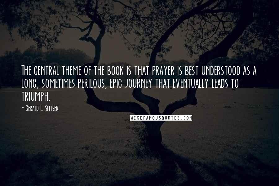 Gerald L. Sittser Quotes: The central theme of the book is that prayer is best understood as a long, sometimes perilous, epic journey that eventually leads to triumph.