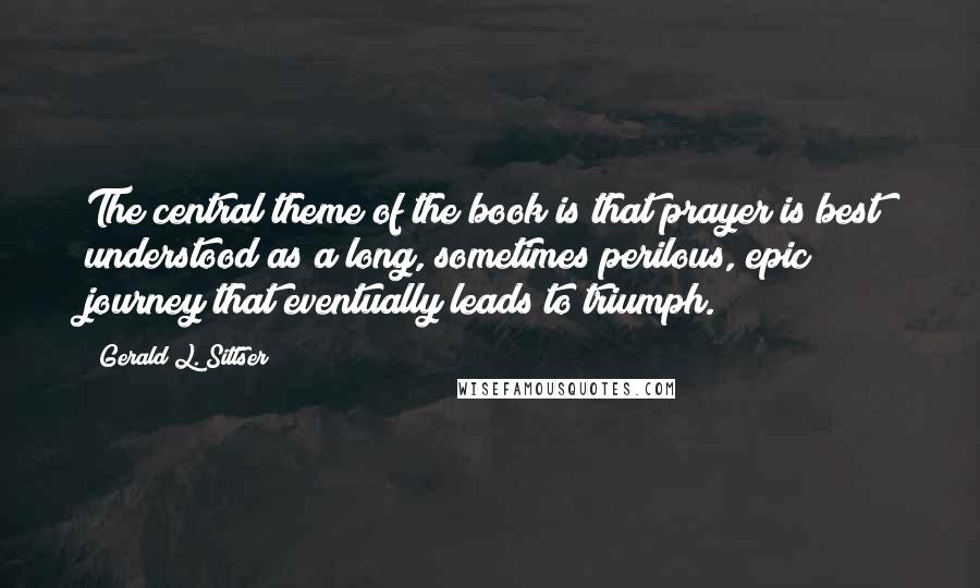 Gerald L. Sittser Quotes: The central theme of the book is that prayer is best understood as a long, sometimes perilous, epic journey that eventually leads to triumph.