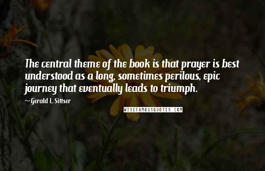 Gerald L. Sittser Quotes: The central theme of the book is that prayer is best understood as a long, sometimes perilous, epic journey that eventually leads to triumph.